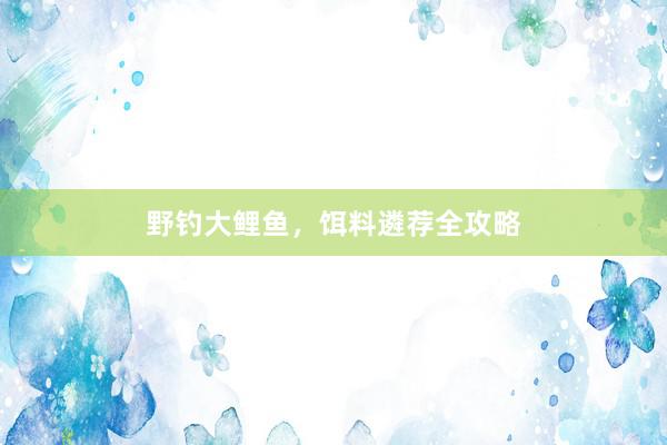 野钓大鲤鱼，饵料遴荐全攻略
